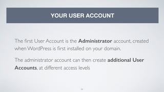 26
YOUR USER ACCOUNT
The ﬁrst User Account is the Administrator account, created
when WordPress is ﬁrst installed on your domain.
The administrator account can then create additional User
Accounts, at different access levels
 