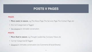 31
POSTS V PAGES
PAGES
• More static in nature. e.g.The About Page,The Services Page,The Contact Page, etc
• Are not Categorised orTagged
• Not designed to stimulate conversation
POSTS
• More ﬂuid in nature. e.g.Thought Leadership, Company News, etc
• Can be Categorised &Tagged
• Designed to stimulate conversation (via Comments & Social Shares)
 