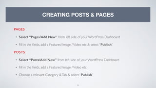 32
CREATING POSTS & PAGES
PAGES
• Select “Pages/Add New” from left side of your WordPress Dashboard
• Fill in the ﬁelds, add a Featured Image /Video etc & select “Publish”
POSTS
• Select “Posts/Add New” from left side of your WordPress Dashboard
• Fill in the ﬁelds, add a Featured Image /Video etc
• Choose a relevant Category &Tab & select “Publish”
 