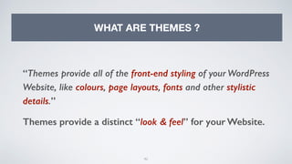 42
WHAT ARE THEMES ?
“Themes provide all of the front-end styling of your WordPress
Website, like colours, page layouts, fonts and other stylistic
details.”
Themes provide a distinct “look & feel” for your Website.
 