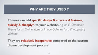 43
WHY ARE THEY USED ?
Themes can add speciﬁc design & structural features,
quickly & cheaply*, to your website. e.g. an E-Commerce
Theme for an Online Store, or Image Galleries for a Photography
Website
They are relatively inexpensive compared to the custom
theme development process
 