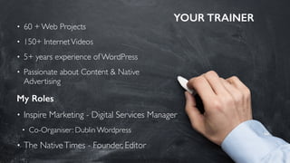 YOUR TRAINER
5
• 60 + Web Projects
• 150+ InternetVideos
• 5+ years experience of WordPress
• Passionate about Content & Native
Advertising
My Roles
• Inspire Marketing - Digital Services Manager
• Co-Organiser: Dublin Wordpress
• The NativeTimes - Founder, Editor
 