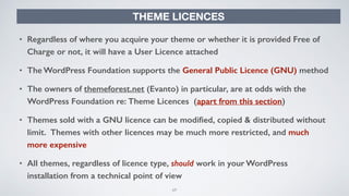69
THEME LICENCES
• Regardless of where you acquire your theme or whether it is provided Free of
Charge or not, it will have a User Licence attached
• The WordPress Foundation supports the General Public Licence (GNU) method
• The owners of themeforest.net (Evanto) in particular, are at odds with the
WordPress Foundation re: Theme Licences (apart from this section)
• Themes sold with a GNU licence can be modiﬁed, copied & distributed without
limit. Themes with other licences may be much more restricted, and much
more expensive
• All themes, regardless of licence type, should work in your WordPress
installation from a technical point of view
 