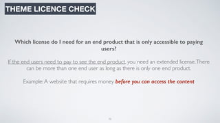 75
THEME LICENCE CHECK
Which license do I need for an end product that is only accessible to paying
users?
If the end users need to pay to see the end product, you need an extended license.There
can be more than one end user as long as there is only one end product.
Example:A website that requires money before you can access the content
 