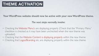 80
THEME ACTIVATION
Your WordPress website should now be active with your new WordPress theme.
The next steps normally involve:
• Checking the Website Menu’s are displaying properly (Check that the “Primary Menu”
checkbox is checked as it may have been unchecked when the new theme was
uploaded)
• Checking that the Website Content is displaying properly within the new theme
• Checking that Logos/Branding etc, are displaying properly within the new theme
 