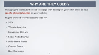 84
WHY ARE THEY USED ?
Using plugins shortcuts the need to engage with developers yourself in order to have
speciﬁc elements function on your website.
Plugins are used to add necessary code for:
• SEO
• Website Analytics
• Newsletter Sign-Up
• Social Media Sharing
• Multi-Media Sliders
• Contact Forms
• Blog Comments
 