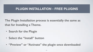 99
PLUGIN INSTALLATION - FREE PLUGINS
The Plugin Installation process is essentially the same as
that for Installing a Theme.
• Search for the Plugin
• Select the “Install” button
• “Preview” or “Activate” the plugin once downloaded
 