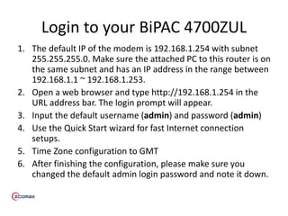 Login to your BiPAC 4700ZUL
1. The default IP of the modem is 192.168.1.254 with subnet
255.255.255.0. Make sure the attached PC to this router is on
the same subnet and has an IP address in the range between
192.168.1.1 ~ 192.168.1.253.
2. Open a web browser and type http://192.168.1.254 in the
URL address bar. The login prompt will appear.
3. Input the default username (admin) and password (admin)
4. Use the Quick Start wizard for fast Internet connection
setups.
5. Time Zone configuration to GMT
6. After finishing the configuration, please make sure you
changed the default admin login password and note it down.
 