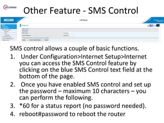 Other Feature - SMS Control
SMS control allows a couple of basic functions.
1. Under Configuration>Internet Setup>Internet
you can access the SMS Control feature by
clicking on the blue SMS Control text field at the
bottom of the page.
2. Once you have enabled SMS control and set up
the password – maximum 10 characters – you
can perform the following.
3. *60 for a status report (no password needed).
4. reboot#password to reboot the router
 