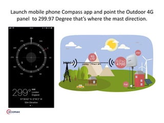 Launch mobile phone Compass app and point the Outdoor 4G
panel to 299.97 Degree that’s where the mast direction.
 