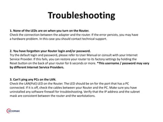 Troubleshooting
1. None of the LEDs are on when you turn on the Router.
Check the connection between the adapter and the router. If the error persists, you may have
a hardware problem. In this case you should contact technical support.
2. You have forgotten your Router login and/or password.
Try the default login and password, please refer to User Manual or consult with your Internet
Service Provider. If this fails, you can restore your router to its factory settings by holding the
Reset button on the back of your router for 6 seconds or more. *This username / password may vary
by different Internet Service Providers.
3. Can’t ping any PCs on the LAN.
Check the LAN(PoE) LED on the Router. The LED should be on for the port that has a PC
connected. If it is off, check the cables between your Router and the PC. Make sure you have
uninstalled any software firewall for troubleshooting. Verify that the IP address and the subnet
mask are consistent between the router and the workstations.
 