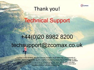 Thank you!
Technical Support
+44(0)20 8982 8200
techsupport@zcomax.co.uk
Copyright © 2018 ZCOMAX. All rights reserved. ZCOMAX, the ZCOMAX logo, are trademarks of
ZCOMAX Technologies Limited. All other company and product names may be trademarks of their
respective companies. While every effort is made to ensure the information given is accurate, ZCOMAX
does not accept liability for any errors or mistakes which may arise. Specifications and other
information in this document may be subject to change without prior notice. To learn more about
ZCOMAX products, visit www.zcomax.co.uk
 