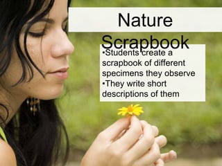 •Students create a
scrapbook of different
specimens they observe
•They write short
descriptions of them
Nature Scrapbook
 