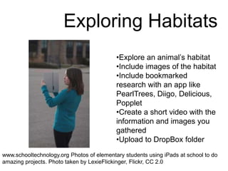 Exploring Habitats
•Explore an animal’s habitat
•Include images of the habitat
•Include bookmarked
research with an app like
PearlTrees, Diigo, Delicious,
Popplet
•Create a short video with the
information and images you
gathered
•Upload to DropBox folder
www.schooltechnology.org Photos of elementary students using iPads at school to do
amazing projects. Photo taken by LexieFlickinger, Flickr, CC 2.0
 