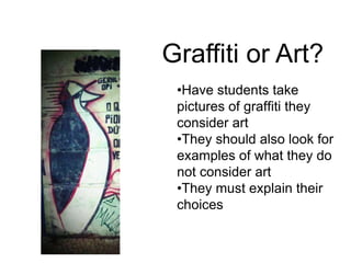 •Have students take
pictures of graffiti they
consider art
•They should also look for
examples of what they do
not consider art
•They must explain their
choices
Graffiti or Art?
 