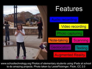 Features
Geolocation Texting
Photo capturing
Augmented Reality
Video recording
Note-taking Scanning
Audio recording
www.schooltechnology.org Photos of elementary students using iPads at school
to do amazing projects. Photo taken by LexieFlickinger, Flickr, CC 2.0
 
