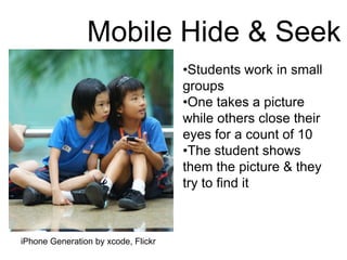 •Students work in small
groups
•One takes a picture
while others close their
eyes for a count of 10
•The student shows
them the picture & they
try to find it
Mobile Hide & Seek
iPhone Generation by xcode, Flickr
 