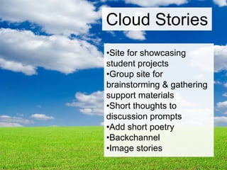 •Group students
•They sit down on the ground and
observe the clouds.
•Each student in the group takes
pictures of the clouds & imagines it is
an animal, object, etc.
•They share the images and imaginings
•They take at least 1 idea & the pictures
from each member and create a story
Cloud Stories
 