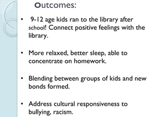 O utcomes: 9-12 age kids ran to the library after  school ! Connect positive feelings with the library. More relaxed, better sleep, able to concentrate on homework. Blending between groups of kids and new bonds formed. Address cultural responsiveness to bullying, racism. 