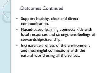 Outcomes Continued Support healthy, clear and direct communication. Placed-based learning connects kids with local resources and strengthens feelings of stewardship/citzenship. Increase awareness of the environment and meaningful connections with the natural world using all the senses. 
