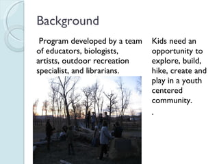 Background Program developed by a team of educators, biologists, artists, outdoor recreation specialist, and librarians. Kids need an opportunity to explore, build, hike, create and play in a youth centered community. . 