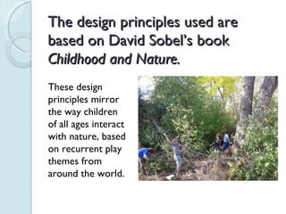 The design principles used are based on David Sobel’s book  Childhood and Nature. These design principles mirror the way children of all ages interact with nature, based on recurrent play themes from around the world. 