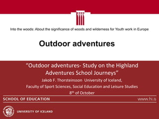Into the woods: About the significance of woods and wilderness for Youth work in Europe



                  Outdoor adventures

         “Outdoor adventures- Study on the Highland
               Adventures School Journeys”
                  Jakob F. Thorsteinsson University of Iceland,
         Faculty of Sport Sciences, Social Education and Leisure Studies
                                 8th of October
 