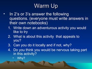 Warm Up In 2’s or 3’s answer the following questions. (everyone must write answers in their own notebooks) Write down an adventurous activity you would like to try What is about this activity that appeals to you? Can you do it locally and if not, why? Do you think you would be nervous taking part in this activity? Why?
