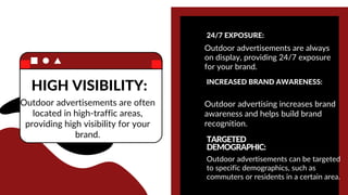 HIGH VISIBILITY:
Outdoor advertisements are often
located in high-traffic areas,
providing high visibility for your
brand.
24/7 EXPOSURE:
Outdoor advertisements are always
on display, providing 24/7 exposure
for your brand.
INCREASED BRAND AWARENESS:
Outdoor advertising increases brand
awareness and helps build brand
recognition.
TARGETED
DEMOGRAPHIC:
Outdoor advertisements can be targeted
to specific demographics, such as
commuters or residents in a certain area.
 