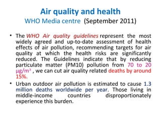 Air quality and health
      WHO Media centre (September 2011)
• The WHO Air quality guidelines represent the most
  widely agreed and up-to-date assessment of health
  effects of air pollution, recommending targets for air
  quality at which the health risks are significantly
  reduced. The Guidelines indicate that by reducing
  particulate matter (PM10) pollution from 70 to 20
  µg/mᵌ , we can cut air quality related deaths by around
  15%.
• Urban outdoor air pollution is estimated to cause 1.3
  million deaths worldwide per year. Those living in
  middle-income         countries       disproportionately
  experience this burden.
 