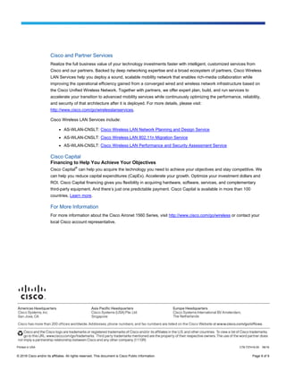 © 2016 Cisco and/or its affiliates. All rights reserved. This document is Cisco Public Information. Page 9 of 9
Cisco and Partner Services
Realize the full business value of your technology investments faster with intelligent, customized services from
Cisco and our partners. Backed by deep networking expertise and a broad ecosystem of partners, Cisco Wireless
LAN Services help you deploy a sound, scalable mobility network that enables rich-media collaboration while
improving the operational efficiency gained from a converged wired and wireless network infrastructure based on
the Cisco Unified Wireless Network. Together with partners, we offer expert plan, build, and run services to
accelerate your transition to advanced mobility services while continuously optimizing the performance, reliability,
and security of that architecture after it is deployed. For more details, please visit:
http://www.cisco.com/go/wirelesslanservices.
Cisco Wireless LAN Services include:
● AS-WLAN-CNSLT: Cisco Wireless LAN Network Planning and Design Service
● AS-WLAN-CNSLT: Cisco Wireless LAN 802.11n Migration Service
● AS-WLAN-CNSLT: Cisco Wireless LAN Performance and Security Assessment Service
Cisco Capital
Financing to Help You Achieve Your Objectives
Cisco Capital
®
can help you acquire the technology you need to achieve your objectives and stay competitive. We
can help you reduce capital expenditures (CapEx). Accelerate your growth. Optimize your investment dollars and
ROI. Cisco Capital financing gives you flexibility in acquiring hardware, software, services, and complementary
third-party equipment. And there’s just one predictable payment. Cisco Capital is available in more than 100
countries. Learn more.
For More Information
For more information about the Cisco Aironet 1560 Series, visit http://www.cisco.com/go/wireless or contact your
local Cisco account representative.
Printed in USA C78-737416-00 06/16
 