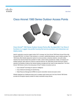 © 2016 Cisco and/or its affiliates. All rights reserved. This document is Cisco Public Information. Page 1 of 9
Data Sheet
Cisco Aironet 1560 Series Outdoor Access Points
Cisco Aironet®
1560 Series Outdoor Access Points offer the latest 802.11ac Wave 2
functions in a rugged, low-profile housing that service providers and enterprises can
deploy easily.
Ideal for applications requiring rugged outdoor Wi-Fi coverage, the Cisco Aironet 1560 Series Access Points offer
the latest IEEE 802.11ac Wave 2 radio standard in a compact, aesthetically pleasing, easy-to-deploy package. The
1560 Series offers flexible deployment options for service providers, enterprise networks, and public safety
networks that need the fastest links possible for mobile, outdoor clients (smartphones, tablets, and laptops) and
wireless backhaul. With options for internal or external antennas, the 1560 Series Access Points give network
operators the flexibility to balance their desired wireless coverage with their need for easy deployment. The Cisco
Aironet 1560 Series is built on the strong base of Cisco
®
wireless innovations such as:
● Cisco CleanAir
®
technology for spectrum intelligence
● Cisco ClientLink technology for beamforming
● Radio Resource Management (RRM) for dynamic transmitter channel and power control
Whether deployed as a traditional access point or wireless mesh access point, the Cisco Aironet 1560 Series
provides the throughput capacity needed for today’s bandwidth-hungry devices.
 