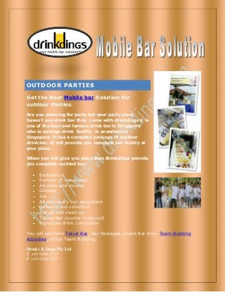OUTDOOR PARTIES
Get the Best Mobile bar Solution for
outdoor Parties.
Are you planning for party but your party place
haven’t any drink bar then come with drinkdings it is
one of the best and famous drink bar in Singapore
who is arrange drink facility in anywhere in
Singapore. It has a complete package of outdoor
drink bar. It will provide you complete bar facility at
your place.
When you will give you place then drinkdings provide
you complete cocktail bar:
Bartenders
Servers (if necessary)
Alcohols and mixers
Glasses
Ice
All necessary bar equipment
Delivery and collection
Set up and clean up
Tables/bar counter (optional)
Signature drink concoction
You will get here Travel Bar, Bar Packages, Event Bar Hire, Team Building
Activities, Office Team Building
Drinks & Dings Pte Ltd
T +65 6284 4727
F +65 6744 7075
 