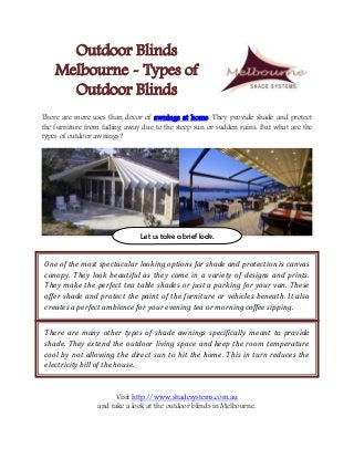 Outdoor Blinds
Melbourne - Types of
Outdoor Blinds
There are more uses than decor of awnings at home. They provide shade and protect
the furniture from fading away due to the steep sun or sudden rains. But what are the
types of outdoor awnings?
Visit http://www.shadesystems.com.au
and take a look at the outdoor blinds in Melbourne.
Let us take a brief look.
One of the most spectacular looking options for shade and protection is canvas
canopy. They look beautiful as they come in a variety of designs and prints.
They make the perfect tea table shades or just a parking for your van. These
offer shade and protect the paint of the furniture or vehicles beneath. It also
creates a perfect ambience for your evening tea or morning coffee sipping.
There are many other types of shade awnings specifically meant to provide
shade. They extend the outdoor living space and keep the room temperature
cool by not allowing the direct sun to hit the home. This in turn reduces the
electricity bill of the house.
 