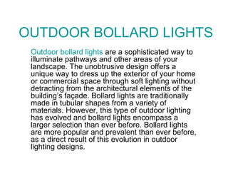 OUTDOOR BOLLARD LIGHTS Outdoor bollard lights  are a sophisticated way to illuminate pathways and other areas of your landscape. The unobtrusive design offers a unique way to dress up the exterior of your home or commercial space through soft lighting without detracting from the architectural elements of the building’s façade. Bollard lights are traditionally made in tubular shapes from a variety of materials. However, this type of outdoor lighting has evolved and bollard lights encompass a larger selection than ever before. Bollard lights are more popular and prevalent than ever before, as a direct result of this evolution in outdoor lighting designs. 