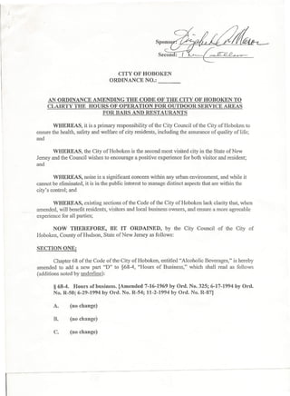CITY OF HOBOKEN
                                  ORDINANCE NO.:
                                                        ----

     AN ORDINANCE AMENDING THE CODE OF THE CITY OF HOBOKEN TO
     CLAIRTY THE HOURS OF OPERATION FOR OUTDOOR SERVICE AREAS
                     FOR BARS AND RESTAURANTS

        WHEREAS, it is a primary responsibility of the City Council of the City of Hoboken to
ensure the health, safety and welfare of city residents, including the assurance of quality of life;
and

        WHEREAS, the City of Hoboken is the second most visited city in the State of New
Jersey and the Council wishes to encourage a positive experience for both visitor and resident;
and

        WHEREAS, noise is a significant concern within any urban environment, and while it
cannot be eliminated, it is in the public interest to manage distinct aspects that are within the
city's control; and

        WHEREAS, existing sections of the Code of the City of Hoboken lack clarity that, when
amended, will benefit residents, visitors and local business owners, and ensure a more agreeable
experience for all parties;

      NOW THEREFORE,          BE IT ORDAINED, by the City Council of the City of
Hoboken, County of Hudson, State of New Jersey as follows:

SECTION ONE:     .
        Chapter 68 of the Code of the City of Hoboken, entitled quot;Alcoholic Beverages,quot; is hereby
amended to add a new part quot;Dquot; to §68-4, quot;Hours of Business,quot; which shall read as follows
(additions noted by underline):

       § 68-4. Hours ofbusiness. [Amended 7-16-1969Iby Ord, No. 325; 6-17-1994 by Ord.
       No. R-50; 6-29-1994 by o-a. No. R-54; 11-2-1994 by Ord. No. R-87]

       A.      (no change)

       R       (no change)

       C.      (no change)
 