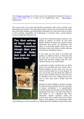 Visit 'Outdoor Cat House' for the best cedar wood insulated and heated cat houses to
protect your indoor cat or to help out the neighborhood stray. - http://outdoor-
cathouse.com/

===============================================================

The concern quite a few towns and suburban communities need to face, certainly is the
disowned pet cat situation. The unfortunate reality is, always that, many pussy-cats amble
away from their residence, get disorientated, and hardly ever come across their way back
to their dwelling. Regrettably, the predicament is worsened when, several heartless
owners do dump their domestic cats.

                                         A good way to help these hapless creatures, is by
                                         getting an outdoor cat house for your back
                                         garden. Outdoor cat houses give shelter to these
                                         unfortunate stray kittens, on abnormally cold
                                         nights, or in the damp weather. In this way, you
                                         can protect these stray felines without chancing
                                         your house by taking them indoors.

                                         If you make up your mind to go ahead and
                                         purchase an outdoor cat house, to make sure that
                                         the stray cats in your area, have a night time
                                         shelter from the harsh weather, there are a few
                                         important decisions you should make.

                                         A good place to begin, would be the size of the
                                         house, you want these stray cats to have. This s
                                         decision depends on how many stray cats you
                                         want to provide shelter for on your property. In
                                         case you do have any idea about the number of
                                         cats you have decided to bring in from the cold,
                                         it's advisable to go in for a larger house, just in
                                         case an extra stray need a shelter from the
                                         weather.

                                          Deciding to make available an outdoor cat house
                                          for stray cats needs valuable time and a good bit
                                          of money, nevertheless it is unquestionably
                                          worth the money to know that you can help these
                                          abandoned strays have a safe and warm place to
                                          seek shelter in. It is significant that, these
                                          unfortunate animals recognize people are
                                          worried about their comfort, and if you shelter
                                          them on your property, you will definitely make
a great difference in their miserable lives. Spend some time finding out about all the types
 