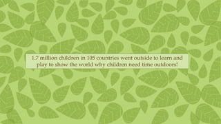 1.7 million children in 105 countries went outside to learn and
play to show the world why children need time outdoors!
 