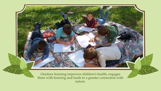 Outdoor learning improves children’s health, engages
them with learning and leads to a greater connection with
nature.
 