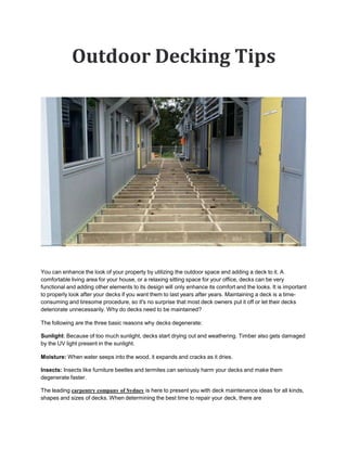 Outdoor Decking Tips
You can enhance the look of your property by utilizing the outdoor space and adding a deck to it. A
comfortable living area for your house, or a relaxing sitting space for your office, decks can be very
functional and adding other elements to its design will only enhance its comfort and the looks. It is important
to properly look after your decks if you want them to last years after years. Maintaining a deck is a time-
consuming and tiresome procedure, so it's no surprise that most deck owners put it off or let their decks
deteriorate unnecessarily. Why do decks need to be maintained?
The following are the three basic reasons why decks degenerate:
Sunlight: Because of too much sunlight, decks start drying out and weathering. Timber also gets damaged
by the UV light present in the sunlight.
Moisture: When water seeps into the wood, it expands and cracks as it dries.
Insects: Insects like furniture beetles and termites can seriously harm your decks and make them
degenerate faster.
The leading carpentry company of Sydney is here to present you with deck maintenance ideas for all kinds,
shapes and sizes of decks. When determining the best time to repair your deck, there are
 
