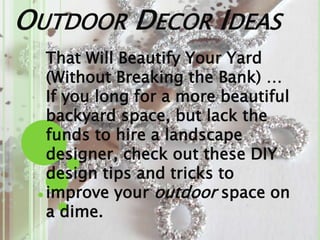 OUTDOOR DECOR IDEAS
That Will Beautify Your Yard
(Without Breaking the Bank) …
If you long for a more beautiful
backyard space, but lack the
funds to hire a landscape
designer, check out these DIY
design tips and tricks to
improve your outdoor space on
a dime.
 