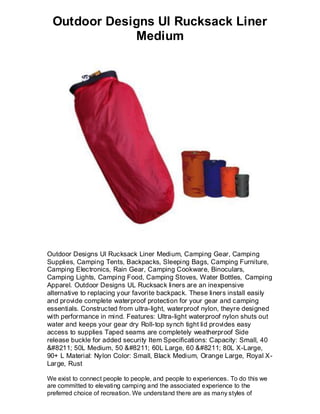 Outdoor Designs Ul Rucksack Liner
             Medium




Outdoor Designs Ul Rucksack Liner Medium, Camping Gear, Camping
Supplies, Camping Tents, Backpacks, Sleeping Bags, Camping Furniture,
Camping Electronics, Rain Gear, Camping Cookware, Binoculars,
Camping Lights, Camping Food, Camping Stoves, Water Bottles, Camping
Apparel. Outdoor Designs UL Rucksack liners are an inexpensive
alternative to replacing your favorite backpack. These liners install easily
and provide complete waterproof protection for your gear and camping
essentials. Constructed from ultra-light, waterproof nylon, theyre designed
with performance in mind. Features: Ultra-light waterproof nylon shuts out
water and keeps your gear dry Roll-top synch tight lid provides easy
access to supplies Taped seams are completely weatherproof Side
release buckle for added security Item Specifications: Capacity: Small, 40
&#8211; 50L Medium, 50 &#8211; 60L Large, 60 &#8211; 80L X-Large,
90+ L Material: Nylon Color: Small, Black Medium, Orange Large, Royal X-
Large, Rust

We exist to connect people to people, and people to experiences. To do this we
are committed to elevating camping and the associated experience to the
preferred choice of recreation. We understand there are as many styles of
 
