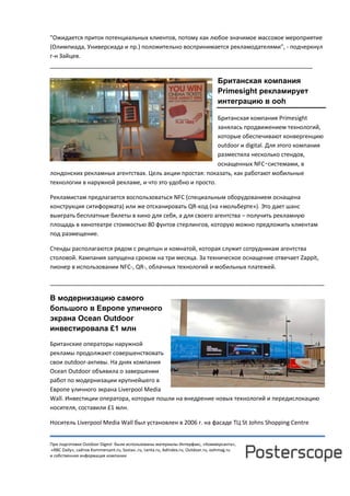 При подготовке Outdoor Digest были использованы материалы Интерфакс, «Коммерсанта»,
«RBC Daily», сайтов Kommersant.ru, Sostav..ru, Lenta.ru, AdIndex.ru, Outdoor.ru, oohmag.ru
и собственная информация компании
"Ожидается приток потенциальных клиентов, потому как любое значимое массовое мероприятие
(Олимпиада, Универсиада и пр.) положительно воспринимается рекламодателями", - подчеркнул
г-н Зайцев.
______________________________________________________________________________
Британская компания
Primesight рекламирует
интеграцию в ooh
Британская компания Primesight
занялась продвижением технологий,
которые обеспечивают конвергенцию
outdoor и digital. Для этого компания
разместила несколько стендов,
оснащенных NFC‑системами, в
лондонских рекламных агентствах. Цель акции простая: показать, как работают мобильные
технологии в наружной рекламе, и что это удобно и просто.
Рекламистам предлагается воспользоваться NFC (специальным оборудованием оснащена
конструкция ситиформата) или же отсканировать QR-код (на «мольберте»). Это дает шанс
выиграть бесплатные билеты в кино для себя, а для своего агентства – получить рекламную
площадь в кинотеатре стоимостью 80 фунтов стерлингов, которую можно предложить клиентам
под размещение.
Стенды располагаются рядом с рецепшн и комнатой, которая служит сотрудникам агентства
столовой. Кампания запущена сроком на три месяца. За техническое оснащение отвечает Zappit,
пионер в использовании NFC-, QR-, облачных технологий и мобильных платежей.
______________________________________________________________________________
В модернизацию самого
большого в Европе уличного
экрана Ocean Outdoor
инвестировала £1 млн
Британские операторы наружной
рекламы продолжают совершенствовать
свои outdoor-активы. На днях компания
Ocean Outdoor объявила о завершении
работ по модернизации крупнейшего в
Европе уличного экрана Liverpool Media
Wall. Инвестиции оператора, которые пошли на внедрение новых технологий и передислокацию
носителя, составили £1 млн.
Носитель Liverpool Media Wall был установлен в 2006 г. на фасаде ТЦ St Johns Shopping Centre
 
