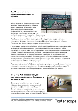 При подготовке Outdoor Digest были использованы материалы Интерфакс, «Коммерсанта»,
«RBC Daily», сайтов Kommersant.ru, Sostav..ru, Lenta.ru, AdIndex.ru, Outdoor.ru, oohmag.ru
и собственная информация компании
__________________________________________________________________________________
ОААА проверила, как
американцы реагируют на
наружку
В США завершилась провокационная outdoor-
кампания, призывающая проголосовать за
нового президента, лицо которого будет
якобы увековечено на горе Рашмор.
Размещение было задумано Ассоциацией
операторов наружной рекламы (OAAA) для
замера воздействия наружной рекламы на аудиторию.
Гора Рашмор известна в США и за ее пределами благодаря лицам четырех американских
президентов – Джорджа Вашингтона, Томаса Джефферсона, Теодора Рузвельта и Авраама
Линкольна, высеченным в граните в первой половине XX века.
Представители американской ассоциации outdoor-операторов решили использовать этот символ
в целях исследования эффективности наружной рекламы: они создали легенду о новом
президенте, за которого нужно проголосовать и лицо которого впоследствии будет высечено в
граните, и разместили этот призыв на билбордах в четырех городах страны – Цинциннати,
Фениксе, Сакраменто и Сан-Антонио. Естественно, размещение не было согласовано с
Национальным мемориалом Гора Рашмор и службами национального парка, однако щиты
выглядели вполне достоверно и сообщали американцам адрес сайта, где можно было оставить
свой голос за Барака Обаму или Джорджа Буша.
По словам представителя OAAA Стивена Фрейтаса, американцы не только обратили внимание на
постеры, но и приняли активное участие в обсуждении предложенной темы. В частности, 70%
респондентов заявили, что необходимо сохранить привычный облик горы Рашмор.
____________________________________________________________________________________
Оператор Wall совершенствует
рекламные возможности берлинского
метрополитена
Оператор наружной рекламы Wall AG (входит в
JCDecaux) вывел на немецкий рынок транзитной
рекламы новые форматы носителей. Среди них –
брендирование переходов между станциями, на самих
станциях метрополитена Берлина и постер, снаружи и
изнутри обрамляющий двери вагонов поездов (2,7х2,2 м).
 