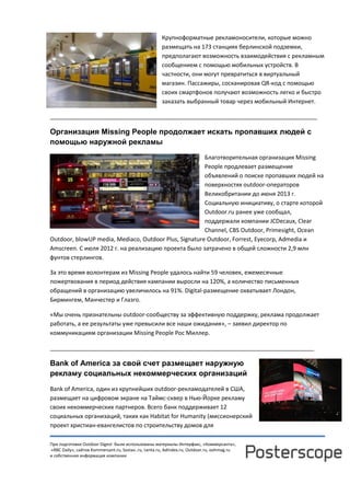 При подготовке Outdoor Digest были использованы материалы Интерфакс, «Коммерсанта»,
«RBC Daily», сайтов Kommersant.ru, Sostav..ru, Lenta.ru, AdIndex.ru, Outdoor.ru, oohmag.ru
и собственная информация компании
Крупноформатные рекламоносители, которые можно
размещать на 173 станциях берлинской подземки,
предполагают возможность взаимодействия с рекламным
сообщением с помощью мобильных устройств. В
частности, они могут превратиться в виртуальный
магазин. Пассажиры, сосканировав QR-код с помощью
своих смартфонов получают возможность легко и быстро
заказать выбранный товар через мобильный Интернет.
___________________________________________________________________________________
Организация Missing People продолжает искать пропавших людей с
помощью наружной рекламы
Благотворительная организация Missing
People продлевает размещение
объявлений о поиске пропавших людей на
поверхностях outdoor-операторов
Великобритании до июня 2013 г.
Социальную инициативу, о старте которой
Outdoor.ru ранее уже сообщал,
поддержали компании JCDecaux, Clear
Channel, CBS Outdoor, Primesight, Ocean
Outdoor, blowUP media, Mediaco, Outdoor Plus, Signature Outdoor, Forrest, Eyecorp, Admedia и
Amscreen. С июля 2012 г. на реализацию проекта было затрачено в общей сложности 2,9 млн
фунтов стерлингов.
За это время волонтерам из Missing People удалось найти 59 человек, ежемесячные
пожертвования в период действия кампании выросли на 120%, а количество письменных
обращений в организацию увеличилось на 91%. Digital-размещение охватывает Лондон,
Бирмингем, Манчестер и Глазго.
«Мы очень признательны outdoor-сообществу за эффективную поддержку, реклама продолжает
работать, а ее результаты уже превысили все наши ожидания», – заявил директор по
коммуникациям организации Missing People Рос Миллер.
__________________________________________________________________________________
Bank of America за свой счет размещает наружную
рекламу социальных некоммерческих организаций
Bank of America, один из крупнейших outdoor-рекламодателей в США,
размещает на цифровом экране на Таймс-сквер в Нью-Йорке рекламу
своих некоммерческих партнеров. Всего банк поддерживает 12
социальных организаций, таких как Habitat for Humanity (миссионерский
проект христиан-евангелистов по строительству домов для
 