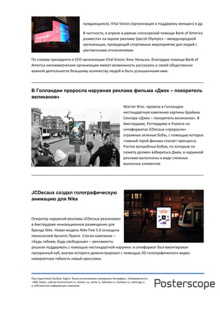 При подготовке Outdoor Digest были использованы материалы Интерфакс, «Коммерсанта»,
«RBC Daily», сайтов Kommersant.ru, Sostav..ru, Lenta.ru, AdIndex.ru, Outdoor.ru, oohmag.ru
и собственная информация компании
нуждающихся), Vital Voices (организация в поддержку женщин) и др.
В частности, в апреле в рамках спонсорской помощи Bank of America
разместил на экране рекламу Special Olympics – международной
организации, проводящей спортивные мероприятия для людей с
умственными отклонениями.
По словам президента и CEO организации Vital Voices Элис Нельсон, благодаря помощи Bank of
America некоммерческие организации имеют возможность рассказать о своей общественно
важной деятельности большому количеству людей и быть услышанными ими.
______________________________________________________________________________
В Голландии проросла наружная реклама фильма «Джек – покоритель
великанов»
Warner Bros. провела в Голландии
нестандартную кампанию картины Брайана
Сингера «Джек – покоритель великанов». В
Амстердаме, Роттердаме и Утрехте на
ситиформатах JCDecaux «проросли»
огромные зеленые бобы, с помощью которых
главный герой фильма спасает принцессу.
Ростки волшебных бобов, по которым по
сюжету должен взбираться Джек, в наружной
рекламе выполнены в виде сложных
выносных элементов.
______________________________________________________________________________
JCDecaux создал голографическую
анимацию для Nike
Оператор наружной рекламы JCDecaux реализовал
в Амстердаме инновационное размещение для
бренда Nike. Новая модель Nike free 5.0 оснащена
технологией dynamic flywire. Слоган кампании –
«Будь гибким, будь свободным» – рекламисты
решили поддержать с помощью нестандартной наружки: в ситиформат был вмонтирован
прозрачный куб, внутри которого демонстрировал с помощью 3D-голографического видео
невероятную гибкость новый кроссовок.
 