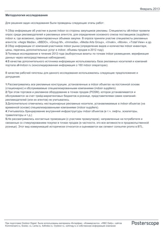 Февраль 2013

Методология исследования

Для решения задач исследования были проведены следующие этапы работ:

1.Сбор информации об участии в рынке indoor со стороны закупщиков рекламы. Специалисты all-indoor провели
опрос среди рекламодателей и рекламных агентств, для определения основного списка поставщиков (suppliers)
indoor и, где возможно, ориентировочных объемах закупки. В опросе приняли участие специалисты рекламных
агентств: «Aegis Media», «BBDO», «Group M», «Immedia», «Media Arts Group», «Vivaki», «Movie», «Total View» и др.
2.Сбор информации от компаний-участников indoor рынка (определение видов и количества indoor инвентаря,
цены, перечень дополнительных услуг в indoor, объемы продаж в 2012 году).
3.Полевые исследования в течение 2012 года (выборочные визиты по точкам indoor размещения, верификация
данных через непосредственные наблюдения).
4.В качестве дополнительного источника информации использовалась база рекламных носителей и компаний
портала all-Indoor.ru (консолидированная информация о 160 indoor операторах).

В качестве рабочей гипотезы для данного исследования использовались следующие предположения и
допущения:

1.Рассматривались все рекламные конструкции, установленные в indoor объектах на постоянной основе
(стационарно) и обслуживаемые специализированными компаниями (indoor suppliers).
2.При этом торговое и рекламное оборудование в точках продаж (POSM), которое устанавливается и
обслуживается за счет трейд-маркетинговых бюджетов в рознице, представителями самих компаний-
рекламодателей (или их агентов) не учитывались.
3.Дополнительно отмечались нестационарные рекламные носители, устанавливаемые в indoor объектах (на
временной основе) специализированными компаниями (indoor suppliers).
4.Учитывалось брендирование внутренней инфраструктуры indoor объектов (в т.ч. лифты, эскалаторы,
травеллаторы и т.д.)
5.Не рассматривались контактные промоакции (с участием промоутеров), направленные на потребителя и
связанные со стимулированием покупки в точках продаж (в частности, это все активности в продовольственной
рознице). Этот вид коммуникаций исторически относится и оценивается как сегмент consumer promo в BTL.




При подготовке Outdoor Digest были использованы материалы Интерфакс, «Коммерсанта», «RBC Daily», сайтов
Kommersant.ru, Sostav..ru, Lenta.ru, AdIndex.ru, Outdoor.ru, oohmag.ru и собственная информация компании
 