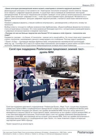 Февраль 2013
    - Какие категории рекламодателей можно назвать новаторами в сегменте наружной рекламы?
    Доминирующей категории в этом сегменте нет. Новаторские технологии интересуют многих клиентов. Однако
    если говорить о цифровой наружной рекламе, то существует масса примеров ее применения некоторыми
    рекламодателями. В частности «Национальная лотерея» проводит отсчет дней до начала розыгрыша; налоговая
    служба также организует цифровой отсчет – чтобы все успели вовремя подать декларации. Мгновенность и
    работа в реальном времени, присущие цифровой наружной рекламе, становятся свойствами кампаний многих
    брендов.
    Назовите цифровые форматы, ставшие особенно популярными у рекламодателей, и объясните, почему так
    произошло.
    Вообще клиенты пользуются любыми возможностями digital-рекламы, общеупотребимым форматом постепенно
    стали интерактивные остановки. Это стало возможным благодаря простоте, с которой можно взаимодействовать
    с цифровым сенсорным экраном в ожидании транспорта.
    - Реклама это все же больше творчество или бизнес? И что важнее в этой отрасли – технологии или
    люди?
    Разумеется, реклама – это бизнес. И технологии – важная часть нашей работы. Но только люди могут правильно
    строить технологию, анализировать данные и инвертировать их в сообщение. Поэтому люди в приоритете.
    * Проект «A Day» – крупнейшая мировая digital-выставка, инициированная некоммерческой организацией
    Aday.org, где 8 октября 2012 года в 23 странах мира показывались фотографии из жизни земли на OOH и Indoor
    носителях. Кампания была осуществлена коммуникационным сетевым агентством Posterscope.

         Carat при поддержке Posterscope предложил зимний тест-
                               драйв MINI




      Carat при поддержке креативного подразделения Posterscope Russia - Magic Touch, осуществил поддержку
      совместного проекта MINI и сноубордического бренда Burton в Парке Горького. На набережной Москвы-реки
      была подготовлена площадка для зимнего тест-драйва автомобилей MINI. Испытать мощь двигателя и
.     маневренность машины cмогли не только фанаты марки, записанные на тест-драйв в салоне дилеров MINI, но
      и все заинтересовавшиеся прохожие. Посетителей парка к зоне тест-драйва привлекала брендированная
      квартира в стиле MINI, неотъемлемой частью которой стала машина MINI. Зона тест-драйва располагалась в
      непосредственной близости от сноубордической горки Burton, что также позволило создать интересный
      партнерский проект MINI и бренда.

      Проект продлится до начала марта.




При подготовке Outdoor Digest были использованы материалы Интерфакс, «Коммерсанта», «RBC Daily», сайтов
Kommersant.ru, Sostav..ru, Lenta.ru, AdIndex.ru, Outdoor.ru, oohmag.ru и собственная информация компании
 