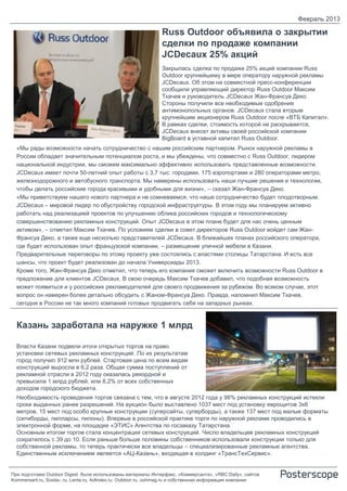 Февраль 2013

                                                               Russ Outdoor объявила о закрытии
                                                               сделки по продаже компании
                                                               JCDecaux 25% акций
                                                               Закрылась сделка по продаже 25% акций компании Russ
                                                               Outdoor крупнейшему в мире оператору наружной рекламы
                                                               JCDecaux. Об этом на совместной пресс-конференции
                                                               сообщили управляющий директор Russ Outdoor Максим
                                                               Ткачев и руководитель JCDecaux Жан-Франсуа Деко.
                                                               Стороны получили все необходимые одобрения
                                                               антимонопольных органов. JCDecaux стала вторым
                                                               крупнейшим акционером Russ Outdoor после «ВТБ Капитал».
                                                               В рамках сделки, стоимость которой не раскрывается,
                                                               JCDecaux внесет активы своей российской компании
                                                               BigBoard в уставной капитал Russ Outdoor.
  «Мы рады возможности начать сотрудничество с нашим российским партнером. Рынок наружной рекламы в
  России обладает значительным потенциалом роста, и мы убеждены, что совместно с Russ Outdoor, лидером
  национальной индустрии, мы сможем максимально эффективно использовать представленные возможности.
  JCDecaux имеет почти 50-летний опыт работы с 3,7 тыс. городами, 175 аэропортами и 280 операторами метро,
  железнодорожного и автобусного транспорта. Мы намерены использовать наши лучшие решения и технологии,
  чтобы делать российские города красивыми и удобными для жизни», – сказал Жан-Франсуа Деко.
  «Мы приветствуем нашего нового партнера и не сомневаемся, что наше сотрудничество будет плодотворным.
  JCDecaux – мировой лидер по обустройству городской инфраструктуры. В этом году мы планируем активно
  работать над реализацией проектов по улучшению облика российских городов и технологическому
  совершенствованию рекламных конструкций. Опыт JCDecaux в этом плане будет для нас очень ценным
  активом», – отметил Максим Ткачев. По условиям сделки в совет директоров Russ Outdoor войдет сам Жан-
  Франсуа Деко, а также еще несколько представителей JCDecaux. В ближайших планах российского оператора,
  где будет использован опыт французской компании, – размещение уличной мебели в Казани.
  Предварительные переговоры по этому проекту уже состоялись с властями столицы Татарстана. И есть все
  шансы, что проект будет реализован до начала Универсиады 2013.
  Кроме того, Жан-Франсуа Деко отметил, что теперь его компания сможет включить возможности Russ Outdoor в
  предложение для клиентов JCDecaux. В свою очередь Максим Ткачев добавил, что подобная возможность
  может появиться и у российских рекламодателей для своего продвижения за рубежом. Во всяком случае, этот
  вопрос он намерен более детально обсудить с Жаном-Франсуа Деко. Правда, напомнил Максим Ткачев,
  сегодня в России не так много компаний готовых продвигать себя на западных рынках.


  Казань заработала на наружке 1 млрд

  Власти Казани подвели итоги открытых торгов на право
  установки сетевых рекламных конструкций. По их результатам
  город получил 912 млн рублей. Стартовая цена по всем видам
  конструкций выросла в 6,2 раза. Общая сумма поступлений от
  рекламной отрасли в 2012 году оказалась рекордной и
  превысила 1 млрд рублей, или 8,2% от всех собственных
  доходов городского бюджета.
  Необходимость проведения торгов связана с тем, что в августе 2012 года у 98% рекламных конструкций истекли
  сроки выданных ранее разрешений. На аукцион было выставлено 1037 мест под установку еврощитов 3х6
  метров, 15 мест под особо крупные конструкции (суперсайты, суперборды), а также 137 мест под малые форматы
  (ситиборды, пилларсы, пилоны). Впервые в российской практике торги по наружной рекламе проводились в
  электронной форме, на площадке «ЭТИС» Агентства по госзаказу Татарстана.
  Основным итогом торгов стала концентрация сетевых конструкций. Число владельцев рекламных конструкций
  сократилось с 39 до 10. Если раньше больше половины собственников использовали конструкции только для
  собственной рекламы, то теперь практически все владельцы – специализированные рекламные агентства.
  Единственным исключением является «АЦ-Казань», входящая в холдинг «ТрансТехСервис».


При подготовке Outdoor Digest были использованы материалы Интерфакс, «Коммерсанта», «RBC Daily», сайтов
Kommersant.ru, Sostav..ru, Lenta.ru, AdIndex.ru, Outdoor.ru, oohmag.ru и собственная информация компании
 