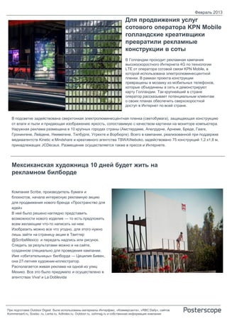 Февраль 2013
                                                                           Для продвижения услуг
                                                                           сотового оператора KPN Mobile
                                                                           голландские креативщики
                                                                           превратили рекламные
                                                                           конструкции в соты
                                                                           В Голландии проходит рекламная кампания
                                                                           высокоскоростного Интернета 4G по технологии
                                                                           LTE от оператора сотовой связи KPN Mobile, в
                                                                           которой использована электролюминесцентной
                                                                           пленки. В рамках проекта конструкции
                                                                           превращены в мозаику из мобильных телефонов,
                                                                           которые объединены в сеть и демонстрируют
                                                                           карту Голландии. Так крупнейший в стране
                                                                           оператор рассказывает потенциальным клиентам
                                                                           о своих планах обеспечить сверхскоростной
                                                                           доступ в Интернет по всей стране.


  В подсветке задействована сверхтонкая электролюминесцентная пленка (светобумага), защищающая конструкцию
  от влаги и пыли и придающая изображению яркость, сопоставимую с качеством картинки на мониторе компьютера.
  Наружная реклама размещена в 10 крупных городах страны (Амстердаме, Апелдурне, Арнеме, Бреде, Гааге,
  Гронингене, Лейдене, Ниимегене, Тилбурге, Утрехте и Ворбюрге). Всего в кампании, реализованной при поддержке
  медиаагентств Kinetic и Mindshare и креативного агентства TBWANeboko, задействовано 75 конструкций 1,2 х1,8 м,
  принадлежащих JCDecaux. Размещение осуществляется также в прессе и Интернете.




  Мексиканская художница 10 дней будет жить на
  рекламном билборде


  Компания Scribe, производитель бумаги и
  блокнотов, начала интересную рекламную акцию
  для продвижения нового бренда «Пространство для
  идей»
  В ней было решено наглядно представить
  возможности нового изделия — то есть предложить
  всем желающим что-то написать на нем.
  Изобразить можно все что угодно, для этого нужно
  лишь зайти на страницу акции в Твиттер
  @ScribeMexico и передать надпись или рисунок.
  Следить за результатами можно и на сайте,
  созданном специально для проведения кампании.
  Имя «обитательницы» билборда — Цецилия Бивен,
  она 27-летняя художник-иллюстратор.
  Располагается живая реклама на одной из улиц
  Мехико. Все это было придумало и осуществлено в
  агентствах Viva! и La Doblevida




При подготовке Outdoor Digest были использованы материалы Интерфакс, «Коммерсанта», «RBC Daily», сайтов
Kommersant.ru, Sostav..ru, Lenta.ru, AdIndex.ru, Outdoor.ru, oohmag.ru и собственная информация компании
 